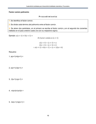 Cuadernillo de actividades para el desarrollo de habilidades matemáticas. 3º secundaria.
12
Factor común polinomio
P r o c e d i m i e n t o:
1. Se identifica el factor común.
2. Se divide cada término del polinomio entre el factor común.
3. Se abren dos paréntesis, en el primero se escribe el factor común y en el segundo los cocientes
hallados en el paso anterior (cada uno con su respectivo signo).
Ejemplo: ( ) ( )
( )
( ) ( )
( ) ( )
( ) ( ) ( )( )
Resuelve:
1. a(x+1)+b(x+1) =
2. x(a+1)-3(a+1) =
3. 2(x-1)+y(x-1) =
4. m(a-b)+(a-b)n =
5. 2x(n-1)-3y(n-1) =
 
