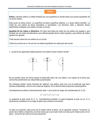Cuadernillo de actividades para el desarrollo de habilidades matemáticas. 3º secundaria.
120
Esfera. Llámese esfera un sólido limitado por una superficie en donde todos sus puntos equidistan de
un punto interior.
Este punto se llama centro. La superficie se llama superficie esférica, y a veces esfera también. La
mitad de una esfera se llama hemisferio o semiesfera. Los términos radio y diámetro tienen
significados análogos a los dados al tratar el circulo.
Igualdad de los radios y diámetros. Es claro que todos los radio de una esfera son iguales y que
también los son todos los diámetros; que esferas iguales tienen radios iguales y que esferas de radios
iguales son iguales.
Toda sección plana de una esfera es un círculo.
Todos los puntos de un círculo de una esfera equidistan de cada polo del círculo.
1. ¿Cuál de los siguientes objetos genera una esfera al girar entorno al eje?
No es posible hacer de forma exacta el desarrollo plano de una esfera. Los mapas de la tierra que
vemos frecuentemente son desarrollos aproximados.
Sin embargo existen varias maneras de “aplanar” una esfera, pero hay una en particular que tiene
buenas propiedades, como la de conservar ángulos. Es la denominada proyección estereográfica.
Consideremos la esfera 2-dimensional de radio 1 (con centro el origen de coordenadas (0, 0, 0)):
* +
Le quitamos el polo norte (0, 0, 1). Consideremos también un plano tangente al polo sur (0, 0,-1)
(podríamos considerar en su lugar el plano que contiene al ecuador).
La idea es proyectar cada punto de la esfera sobre el plano, de la siguiente manera: Tomamos un
punto de la esfera y trazamos una línea recta que una el polo norte con este punto hasta cortar con el
plano. ¡El punto de corte es el que buscamos!
Esfera
 