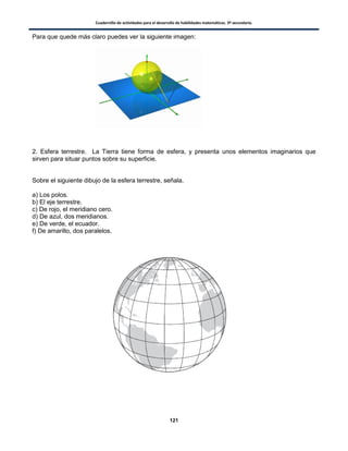 Cuadernillo de actividades para el desarrollo de habilidades matemáticas. 3º secundaria.
121
Para que quede más claro puedes ver la siguiente imagen:
2. Esfera terrestre. La Tierra tiene forma de esfera, y presenta unos elementos imaginarios que
sirven para situar puntos sobre su superficie.
Sobre el siguiente dibujo de la esfera terrestre, señala.
a) Los polos.
b) El eje terrestre.
c) De rojo, el meridiano cero.
d) De azul, dos meridianos.
e) De verde, el ecuador.
f) De amarillo, dos paralelos.
 