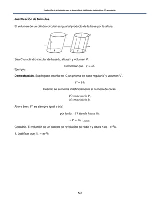 Cuadernillo de actividades para el desarrollo de habilidades matemáticas. 3º secundaria.
122
JJuussttiiffiiccaacciióónn ddee ffóórrmmuullaass..
El volumen de un cilindro circular es igual al producto de la base por la altura.
Sea C un cilindro circular de base b, altura h y volumen V.
Demostrar que
Ejemplo:
Demostración. Supóngase inscrito en C un prisma de base regular b’ y volumen V’.
Cuando se aumenta indefinidamente el numero de caras,
Ahora bien, es siempre igual a
por tanto,
L.Q.Q.D.
Corolario. El volumen de un cilindro de revolución de radio r y altura h es .
1. Justificar que
 
