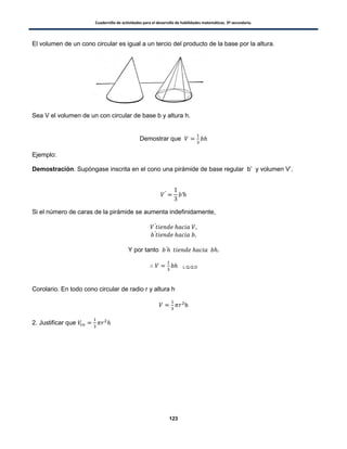 Cuadernillo de actividades para el desarrollo de habilidades matemáticas. 3º secundaria.
123
El volumen de un cono circular es igual a un tercio del producto de la base por la altura.
Sea V el volumen de un con circular de base b y altura h.
Demostrar que
Ejemplo:
Demostración. Supóngase inscrita en el cono una pirámide de base regular b’ y volumen V’.
Si el número de caras de la pirámide se aumenta indefinidamente,
Y por tanto
L.Q.Q.D
Corolario. En todo cono circular de radio r y altura h
2. Justificar que
 