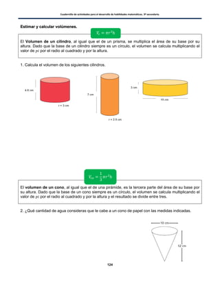 Cuadernillo de actividades para el desarrollo de habilidades matemáticas. 3º secundaria.
124
EEssttiimmaarr yy ccaallccuullaarr vvoollúúmmeenneess..
El Volumen de un cilindro, al igual que el de un prisma, se multiplica el área de su base por su
altura. Dado que la base de un cilindro siempre es un círculo, el volumen se calcula multiplicando el
valor de por el radio al cuadrado y por la altura.
1. Calcula el volumen de los siguientes cilindros.
El volumen de un cono, al igual que el de una pirámide, es la tercera parte del área de su base por
su altura. Dado que la base de un cono siempre es un círculo, el volumen se calcula multiplicando el
valor de por el radio al cuadrado y por la altura y el resultado se divide entre tres.
2. ¿Qué cantidad de agua consideras que le cabe a un cono de papel con las medidas indicadas.
4.6 cm
r = 3 cm
7 cm
r = 2.5 cm
3 cm
10 cm
 