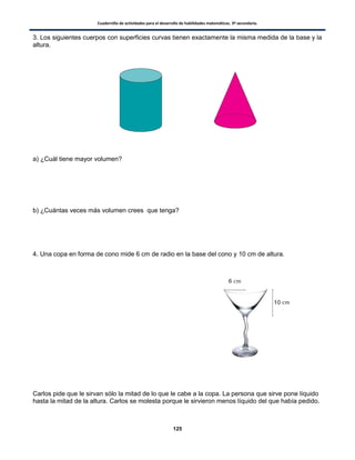 Cuadernillo de actividades para el desarrollo de habilidades matemáticas. 3º secundaria.
125
3. Los siguientes cuerpos con superficies curvas tienen exactamente la misma medida de la base y la
altura.
a) ¿Cuál tiene mayor volumen?
b) ¿Cuántas veces más volumen crees que tenga?
4. Una copa en forma de cono mide 6 cm de radio en la base del cono y 10 cm de altura.
Carlos pide que le sirvan sólo la mitad de lo que le cabe a la copa. La persona que sirve pone líquido
hasta la mitad de la altura. Carlos se molesta porque le sirvieron menos líquido del que había pedido.
 