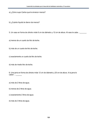 Cuadernillo de actividades para el desarrollo de habilidades matemáticas. 3º secundaria.
126
a) ¿Cómo supo Carlos que le sirvieron menos?
b) ¿Cuánto líquido le dieron de menos?
5. Un vaso en forma de cilindro mide 6 cm de diámetro y 12 cm de altura. Al vaso le cabe…_______
a) menos de un cuarto de litro de leche.
b) más de un cuarto de litro de leche.
c) exactamente un cuarto de litro de leche.
d) más de medio litro de leche.
6. Una jarra en forma de cilindro mide 12 cm de diámetro y 20 cm de altura. A la jarra le
caben …______
a) más de 2 litros de agua.
b) menos de 2 litros de agua.
c) exactamente 2 litros de agua.
d) más de 3 litros de agua.
 