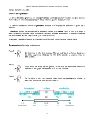 Cuadernillo de actividades para el desarrollo de habilidades matemáticas. 3º secundaria.
127
Manejo de la información.
GGrrááffiiccaass ddee ccaajjaa--bbrraazzooss..
Los procedimientos gráficos, son útiles para ofrecer un rápido resumen visual de una gran cantidad
de medidas; en suficientes ocasiones un dibujo vale más que mil datos numéricos.
La gráfica estadística llamada caja-brazos (boxplot o de bigotes) se construye a partir de la
mediana.
La mediana es una de las medidas de tendencia central y se define como el valor que ocupa la
posición central cuando los datos se ordenan de menor a mayor. Por lo tanto, la mediana divide los
datos ordenados en dos conjuntos de igual número de datos.
Una gráfica caja-brazos es una representación que divide en cuatro partes el total de datos.
Construcción de la gráfica en tres pasos:
Paso 1
Se determina el valor de la mediana (Me) y a partir de él, se forman dos grupos
de datos: La primera mitad (de 0 a 50% de los datos) y la segunda mitad (de
51% a 100%).
Paso 2
Cada mitad se divide en dos grupos, en los que se identificará también su
mediana. Cada grupo corresponde a un 25% de los datos.
Paso 3
Se identifican el valor más pequeño de los datos que es el extremo inferior y el
valor más grande que es el extremo superior.
 