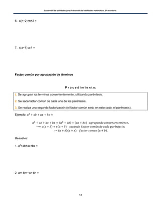 Cuadernillo de actividades para el desarrollo de habilidades matemáticas. 3º secundaria.
13
6. a(n+2)+n+2 =
7. x(a+1)-a-1 =
Factor común por agrupación de términos
P r o c e d i m i e n t o:
1. Se agrupan los términos convenientemente, utilizando paréntesis.
2. Se saca factor común de cada uno de los paréntesis.
3. Se realiza una segunda factorización (el factor común será, en este caso, el paréntesis).
Ejemplo:
( ) ( )
( ) ( )
( )( ) ( )
Resuelve:
1. a2
+ab+ax+bx =
2. am-bm+an-bn =
 