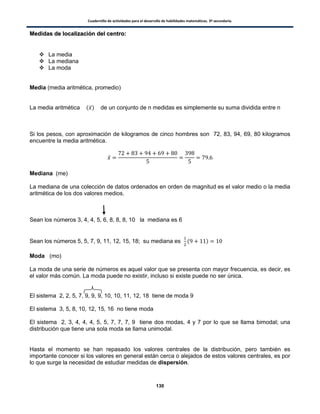 Cuadernillo de actividades para el desarrollo de habilidades matemáticas. 3º secundaria.
130
MMeeddiiddaass ddee llooccaalliizzaacciióónn ddeell cceennttrroo::
 La media
 La mediana
 La moda
Media (media aritmética, promedio)
La media aritmética ( ̅) de un conjunto de n medidas es simplemente su suma dividida entre n
Si los pesos, con aproximación de kilogramos de cinco hombres son 72, 83, 94, 69, 80 kilogramos
encuentre la media aritmética.
̅
Mediana (me)
La mediana de una colección de datos ordenados en orden de magnitud es el valor medio o la media
aritmética de los dos valores medios.
Sean los números 3, 4, 4, 5, 6, 8, 8, 8, 10 la mediana es 6
Sean los números 5, 5, 7, 9, 11, 12, 15, 18; su mediana es ( )
Moda (mo)
La moda de una serie de números es aquel valor que se presenta con mayor frecuencia, es decir, es
el valor más común. La moda puede no existir, incluso si existe puede no ser única.
El sistema 2, 2, 5, 7, 9, 9, 9, 10, 10, 11, 12, 18 tiene de moda 9
El sistema 3, 5, 8, 10, 12, 15, 16 no tiene moda
El sistema 2, 3, 4, 4, 4, 5, 5, 7, 7, 7, 9 tiene dos modas, 4 y 7 por lo que se llama bimodal; una
distribución que tiene una sola moda se llama unimodal.
Hasta el momento se han repasado los valores centrales de la distribución, pero también es
importante conocer si los valores en general están cerca o alejados de estos valores centrales, es por
lo que surge la necesidad de estudiar medidas de dispersión.
 