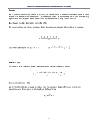 Cuadernillo de actividades para el desarrollo de habilidades matemáticas. 3º secundaria.
131
Rango
Es la primera medida que vamos a estudiar, se define como la diferencia existente entre el valor
mayor y el menor de la distribución. Lo notaremos como R. Realmente no es una medida muy
significativa en la mayoría de los casos, pero indudablemente es muy fácil de calcular.
Desviación media o desviación promedio ( ̅)
Es el promedio de los valores absolutos de las desviaciones respecto a la media de la muestra.
̅
La primera desviación es: | | ̅
Varianza (V)
La varianza es el promedio de los cuadrados de las desviaciones de la media
Desviación estándar (Ds)
La desviación estándar es quizá la medida más importante de dispersión usada en la teoría
estadística y se define como la raíz cuadrada de la varianza
√
 