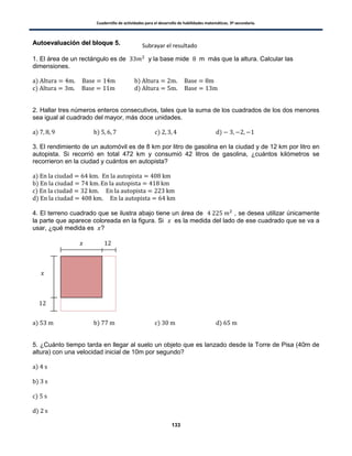 Cuadernillo de actividades para el desarrollo de habilidades matemáticas. 3º secundaria.
133
AAuuttooeevvaalluuaacciióónn ddeell bbllooqquuee 55..
1. El área de un rectángulo es de y la base mide m más que la altura. Calcular las
dimensiones.
) )
) )
2. Hallar tres números enteros consecutivos, tales que la suma de los cuadrados de los dos menores
sea igual al cuadrado del mayor, más doce unidades.
) ) ) )
3. El rendimiento de un automóvil es de 8 km por litro de gasolina en la ciudad y de 12 km por litro en
autopista. Si recorrió en total 472 km y consumió 42 litros de gasolina, ¿cuántos kilómetros se
recorrieron en la ciudad y cuántos en autopista?
)
)
)
)
4. El terreno cuadrado que se ilustra abajo tiene un área de , se desea utilizar únicamente
la parte que aparece coloreada en la figura. Si es la medida del lado de ese cuadrado que se va a
usar, ¿qué medida es ?
) ) ) )
5. ¿Cuánto tiempo tarda en llegar al suelo un objeto que es lanzado desde la Torre de Pisa (40m de
altura) con una velocidad inicial de 10m por segundo?
)
)
)
)
Subrayar el resultado
 