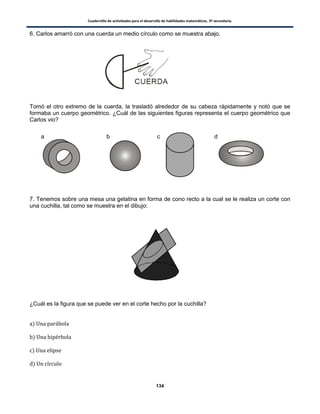 Cuadernillo de actividades para el desarrollo de habilidades matemáticas. 3º secundaria.
134
6. Carlos amarró con una cuerda un medio círculo como se muestra abajo.
Tomó el otro extremo de la cuerda, la trasladó alrededor de su cabeza rápidamente y notó que se
formaba un cuerpo geométrico. ¿Cuál de las siguientes figuras representa el cuerpo geométrico que
Carlos vio?
7. Tenemos sobre una mesa una gelatina en forma de cono recto a la cual se le realiza un corte con
una cuchilla, tal como se muestra en el dibujo:
¿Cuál es la figura que se puede ver en el corte hecho por la cuchilla?
)
)
)
)
a b c d
 