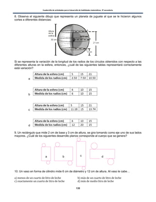 Cuadernillo de actividades para el desarrollo de habilidades matemáticas. 3º secundaria.
135
8. Observa el siguiente dibujo que representa un planeta de juguete al que se le hicieron algunos
cortes a diferentes distancias:
Si se representa la variación de la longitud de los radios de los círculos obtenidos con respecto a las
diferentes alturas en la esfera, entonces, ¿cuál de las siguientes tablas representará correctamente
está variación?
9. Un rectángulo que mide 2 cm de base y 3 cm de altura, se gira tomando como eje uno de sus lados
mayores. ¿Cuál de los siguientes desarrollo planos corresponde al cuerpo que se genera?
10. Un vaso en forma de cilindro mide 6 cm de diámetro y 12 cm de altura. Al vaso le cabe…
) )
) )
a
b
c
d
a b c d
 