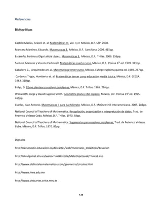 138
RReeffeerreenncciiaass
BBiibblliiooggrrááffiiccaass
Castillo Macías, Araceli et. al. Matemáticas III. Vol. I y II México, D.F. SEP. 2008.
Mancera Martínez, Eduardo. Matemáticas 3. México, D.F. Santillana. 2009. 415pp.
Escareño, Fortino y Olga Leticia López,. Matemáticas 3. México, D.F. Trillas. 2009. 256pp.
Santaló, Marcelo y Vicente Carbonell. Matemáticas cuarto curso. México, D.F. Porrua 6te
ed. 1978. 373pp.
Caballero C., Arquímedes et. al. Matemáticas tercer curso. México. Esfinge vigésima quinta ed. 1989. 237pp.
Cardenas Trigos, Humberto et. al. Matemáticas tercer curso educación media básica. México, D.F. CECSA.
1983. 310pp.
Polya, G. Cómo plantear y resolver problemas. México, D.F. Trillas. 1965. 216pp.
Wenworth, Jorge y David Eugenio Smith. Geometría plana y del espacio. México, D.F. Porrua 19a
ed. 1995.
469pp.
Cuellar, Juan Antonio. Matemáticas II para bachillerato. México, D.F. McGraw-Hill Interamericana. 2005. 282pp.
National Council of Teachers of Mathematics. Recopilación, organización e interpretación de datos. Trad. de
Federico Velasco Coba. México, D.F. Trillas. 1970. 58pp.
National Council of Teachers of Mathematics. Sugerencias para resolver problemas. Trad. de Federico Velasco
Coba. México, D.F. Trillas. 1970. 83pp.
Digitales
http://recursostic.educacion.es/descartes/web/materiales_didacticos/Ecuacion
http://divulgamat.ehu.es/weborriak/Historia/MateOspetsuak/Thales2.asp
http://www.disfrutalasmatematicas.com/geometria/circulos.html
http://www.inee.edu.mx
http://www.descartes.cnice.mec.es
 