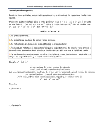 Cuadernillo de actividades para el desarrollo de habilidades matemáticas. 3º secundaria.
15
Trinomio cuadrado perfecto
Definición: Una cantidad es un cuadrado perfecto cuando es el resultado del producto de dos factores
iguales.
Un trinomio cuadrado perfecto es de la forma general y es el producto
de los factores ( )( ) ( ) ( )( ) ( ) ; de tal manera que:
( ) ( )
P r o c e d i m i e n t o:
1. Se ordena el trinomio.
2. Se extrae la raíz cuadrada del primer y tercer términos.
3. Se halla el doble producto de las raíces obtenidas en el paso anterior.
4. Si el producto hallado en el paso anterior es igual al segundo término del trinomio y si el primero y
tercer términos tienen igual signo, se trata de un trinomio cuadrado perfecto y se factoriza como tal.
5. Se escribe dentro de un paréntesis las raíces cuadradas del primer y tercer término, separadas por
el signo del segundo término, y el paréntesis elevado al cuadrado.
Ejemplo:
( )
( )
Resuelve:
1. a2
-2ab+b2
=
2. a2
+2ab+b2
=
 
