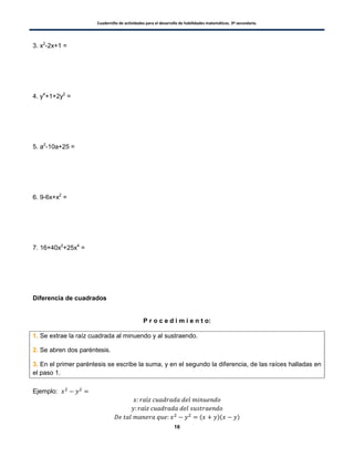 Cuadernillo de actividades para el desarrollo de habilidades matemáticas. 3º secundaria.
16
3. x2
-2x+1 =
4. y4
+1+2y2
=
5. a2
-10a+25 =
6. 9-6x+x2
=
7. 16+40x2
+25x4
=
Diferencia de cuadrados
P r o c e d i m i e n t o:
1. Se extrae la raíz cuadrada al minuendo y al sustraendo.
2. Se abren dos paréntesis.
3. En el primer paréntesis se escribe la suma, y en el segundo la diferencia, de las raíces halladas en
el paso 1.
Ejemplo:
( )( )
 