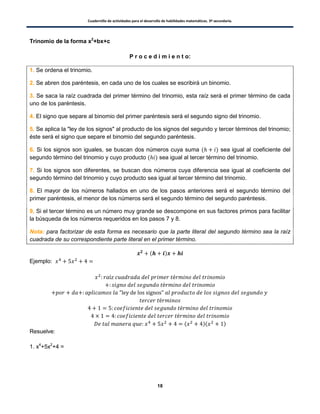 Cuadernillo de actividades para el desarrollo de habilidades matemáticas. 3º secundaria.
18
Trinomio de la forma x2
+bx+c
P r o c e d i m i e n t o:
1. Se ordena el trinomio.
2. Se abren dos paréntesis, en cada uno de los cuales se escribirá un binomio.
3. Se saca la raíz cuadrada del primer término del trinomio, esta raíz será el primer término de cada
uno de los paréntesis.
4. El signo que separe al binomio del primer paréntesis será el segundo signo del trinomio.
5. Se aplica la "ley de los signos" al producto de los signos del segundo y tercer términos del trinomio;
éste será el signo que separe el binomio del segundo paréntesis.
6. Si los signos son iguales, se buscan dos números cuya suma ( ) sea igual al coeficiente del
segundo término del trinomio y cuyo producto ( ) sea igual al tercer término del trinomio.
7. Si los signos son diferentes, se buscan dos números cuya diferencia sea igual al coeficiente del
segundo término del trinomio y cuyo producto sea igual al tercer término del trinomio.
8. El mayor de los números hallados en uno de los pasos anteriores será el segundo término del
primer paréntesis, el menor de los números será el segundo término del segundo paréntesis.
9. Si el tercer término es un número muy grande se descompone en sus factores primos para facilitar
la búsqueda de los números requeridos en los pasos 7 y 8.
Nota: para factorizar de esta forma es necesario que la parte literal del segundo término sea la raíz
cuadrada de su correspondiente parte literal en el primer término.
( )
Ejemplo:
( )( )
Resuelve:
1. x4
+5x2
+4 =
 