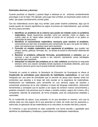Estimados alumnos y alumnas:
Cuando practicas un deporte y quieres llegar a destacar en él, entrenas constantemente
para llegar a ser el mejor. Por ejemplo, para jugar bien al fútbol, es importante saber recibir el
balón, dar pases correctamente y anotar goles.
Con las matemáticas ocurre algo muy similar: para poder resolver problemas, algo que te
puede ayudar de manera significativa es seguir el proceso de matematización, que consiste
de cinco pasos sencillos:
1. Identificar un problema de tu entorno que pueda ser tratado como un problema
matemático, desde situaciones sencillas, como por ejemplo, medir un objeto, ver
cuánto cabe en él, hasta saber calcular el precio de un producto si se aplica un
porcentaje de descuento.
2. Identificar el conocimiento matemático necesario para resolver el problema,
comenzando por leer bien el problema para comprender de qué o de quién se habla y
saber qué operaciones necesitas hacer para resolverlo.
3. Formular un modelo matemático que represente el problema, que pueden ser
dibujos, barras, gráficas, fórmulas, etc., en donde se ilustre la información obtenida del
problema.
4. Resolver el problema utilizando fórmulas, procedimientos o métodos que ya
conoces y que te pueden ayudar a dar solución, planteando varias estrategias
diferentes para resolverlo.
5. Interpretar la solución del problema en tu vida cotidiana escribiendo la respuesta
siempre como una oración completa donde expreses el resultado obtenido, para que
cualquier persona que lo vea lo pueda entender claramente.
Tomando en cuenta lo anterior, la Secretaría de Educación de Guanajuato te ofrece el
Cuadernillo de actividades para desarrollo de habilidades matemáticas, el cual está
intregrado por una serie de actividades que te servirán de apoyo para repasar todos los
contenidos que estudias a lo largo del ciclo escolar en la asignatura de matemáticas,
fortaleciendo tus habilidades para convertirte en una persona capaz de resolver y
comprender situaciones de la vida cotidiana a través del lenguaje matemático, obteniendo
herramientas y conceptos que te ayuden a ser capaz de construir nuevos conocimientos y
poderlos compartir a las personas que te rodean y sentirte creativo, seguro de ti mismo, útil y
competente, además de prepararte, de forma amigable, para las evaluaciones estatales y
nacionales.
Es un cuadernillo de apoyo, cuyo propósito no es que apruebes un examen, sino que te
sientas cada vez más seguro de lo que aprendes en clase, de modo que los examenes y,
sobre todo, la aplicación de las matemáticas en tu vida diaria, te resulte más fácil y natural.
Te invitamos a que encuentres en este cuadernillo una forma sencilla y agradable para
identificar tus debilidades y fortalezas y potencializar tus habilidades matemáticas.
 