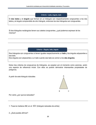 Cuadernillo de actividades para el desarrollo de habilidades matemáticas. 3º secundaria.
23
Si dos lados y el ángulo que forman en un triángulo son respectivamente congruentes a los dos
lados y el ángulo comprendido de otro triángulo, entonces los dos triángulos son congruentes.
Si dos triángulos rectángulos tienen sus catetos congruentes, ¿qué podemos expresar de los
mismos?
Dos triángulos son congruentes si tienen iguales respectivamente un lado y los ángulos adyacentes a
ese lado.
Dos ángulos son adyacentes a un lado cuando ese lado es común a los dos ángulos.
Estos tres criterios de congruencia de triángulos, se aceptan por el momento como axiomas, serán
una especie de referencia inicial. Con ellos se podrán demostrar interesantes propiedades de
polígonos.
A partir de este triángulo isósceles
Por cierto ¿por qué es isósceles?
1. Traza la mediana AM; en el ̂ (triángulo isósceles de arriba)
2. ¿Qué puedes afirmar?
Criterio – Lado, ángulo, lado
Criterio – Ángulo, lado, ángulo
A
B C
 