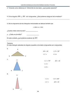 Cuadernillo de actividades para el desarrollo de habilidades matemáticas. 3º secundaria.
24
3. Tomando como referencia el Criterio-De los tres lados ¿qué puedes aseverar?
4. Si los ángulos ̂ y ̂ son congruentes, ¿Qué podemos asegurar de la mediana?
5. De la congruencia de los triángulos mencionados se deduce también que:
¿Cuánto miden entre los dos? ________________
y…¿Cada uno de ellos? ________________
En este contexto ¿qué podemos sostener de ̅̅̅̅̅?
Teorema:
En todo triángulo isósceles los ángulos opuestos a los lados congruentes son congruentes.
6.
7.
8.
A
B C
A
CB
A
CB
 