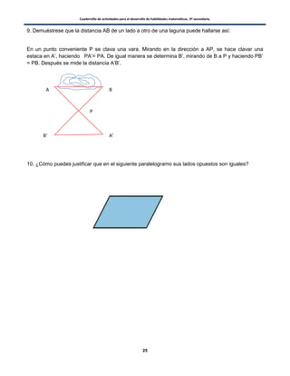 Cuadernillo de actividades para el desarrollo de habilidades matemáticas. 3º secundaria.
25
9. Demuéstrese que la distancia AB de un lado a otro de una laguna puede hallarse así:
En un punto conveniente P se clava una vara. Mirando en la dirección a AP, se hace clavar una
estaca en A’, haciendo PA’= PA. De igual manera se determina B’, mirando de B a P y haciendo PB’
= PB. Después se mide la distancia A’B’.
10. ¿Cómo puedes justificar que en el siguiente paralelogramo sus lados opuestos son iguales?
A B
P
A’B’
 