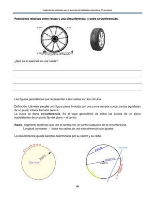 Cuadernillo de actividades para el desarrollo de habilidades matemáticas. 3º secundaria.
26
PPoossiicciioonneess rreellaattiivvaass eennttrree rreeccttaass yy uunnaa cciirrccuunnffeerreenncciiaa yy eennttrree cciirrccuunnffeerreenncciiaass..
¿Qué es lo esencial en una rueda?
Las figuras geométricas que representan a las ruedas son los círculos.
Definición. Llámese círculo una figura plana limitada por una curva cerrada cuyos puntos equidistan
de un punto interior llamado centro.
La curva se llama circunferencia. Es el lugar geométrico de todos los puntos de un plano
equidistantes de un punto fijo del plano – el centro.
Radio. Segmento rectilíneo que une el centro con un punto cualquiera de la circunferencia.
Longitud constante todos los radios de una circunferencia son iguales
La circunferencia queda siempre determinada por su centro y su radio.
Secante
 