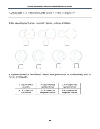 Cuadernillo de actividades para el desarrollo de habilidades matemáticas. 3º secundaria.
28
4. ¿Qué sucede con la recta secante cuando el punto coincide con el punto ?
5. Las siguientes circunferencias manifiestan distintas posiciones, analízalas.
6. Elije el enunciado que corresponda a cada una de las posiciones de las circunferencias y anota su
número en el recuadro.
1. Circunferencias
secantes
2. Circunferencias
ajenas externas
3. Circunferencias
ajenas internas
4. Circunferencias
concéntricas
5. Circunferencias
tangentes externas
6. Circunferencias
tangentes internas
 