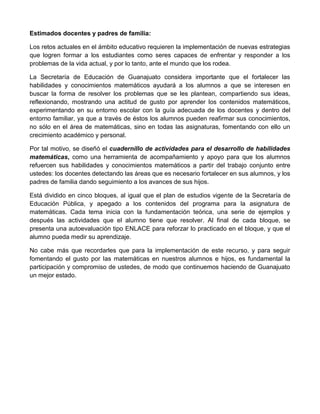 Estimados docentes y padres de familia:
Los retos actuales en el ámbito educativo requieren la implementación de nuevas estrategias
que logren formar a los estudiantes como seres capaces de enfrentar y responder a los
problemas de la vida actual, y por lo tanto, ante el mundo que los rodea.
La Secretaría de Educación de Guanajuato considera importante que el fortalecer las
habilidades y conocimientos matemáticos ayudará a los alumnos a que se interesen en
buscar la forma de resolver los problemas que se les plantean, compartiendo sus ideas,
reflexionando, mostrando una actitud de gusto por aprender los contenidos matemáticos,
experimentando en su entorno escolar con la guía adecuada de los docentes y dentro del
entorno familiar, ya que a través de éstos los alumnos pueden reafirmar sus conocimientos,
no sólo en el área de matemáticas, sino en todas las asignaturas, fomentando con ello un
crecimiento académico y personal.
Por tal motivo, se diseñó el cuadernillo de actividades para el desarrollo de habilidades
matemáticas, como una herramienta de acompañamiento y apoyo para que los alumnos
refuercen sus habilidades y conocimientos matemáticos a partir del trabajo conjunto entre
ustedes: los docentes detectando las áreas que es necesario fortalecer en sus alumnos, y los
padres de familia dando seguimiento a los avances de sus hijos.
Está dividido en cinco bloques, al igual que el plan de estudios vigente de la Secretaría de
Educación Pública, y apegado a los contenidos del programa para la asignatura de
matemáticas. Cada tema inicia con la fundamentación teórica, una serie de ejemplos y
después las actividades que el alumno tiene que resolver. Al final de cada bloque, se
presenta una autoevaluación tipo ENLACE para reforzar lo practicado en el bloque, y que el
alumno pueda medir su aprendizaje.
No cabe más que recordarles que para la implementación de este recurso, y para seguir
fomentando el gusto por las matemáticas en nuestros alumnos e hijos, es fundamental la
participación y compromiso de ustedes, de modo que continuemos haciendo de Guanajuato
un mejor estado.
 