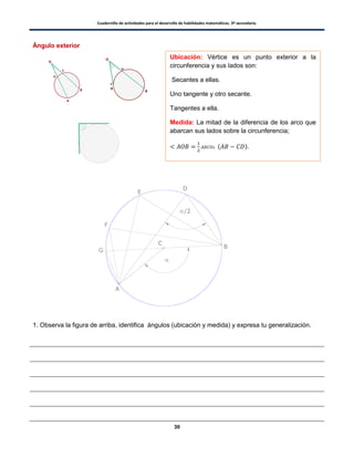 Cuadernillo de actividades para el desarrollo de habilidades matemáticas. 3º secundaria.
30
Ángulo exterior
1. Observa la figura de arriba, identifica ángulos (ubicación y medida) y expresa tu generalización.
Ubicación: Vértice es un punto exterior a la
circunferencia y sus lados son:
Secantes a ellas.
Uno tangente y otro secante.
Tangentes a ella.
Medida: La mitad de la diferencia de los arco que
abarcan sus lados sobre la circunferencia;
( ).
 