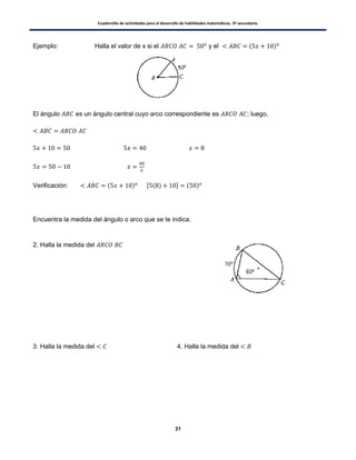 Cuadernillo de actividades para el desarrollo de habilidades matemáticas. 3º secundaria.
31
Ejemplo: Halla el valor de x si el y el ( )
El ángulo es un ángulo central cuyo arco correspondiente es ; luego,
Verificación: ( ) , ( ) - ( )
Encuentra la medida del ángulo o arco que se te indica.
2. Halla la medida del
3. Halla la medida del 4. Halla la medida del
 