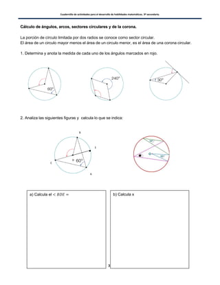 Cuadernillo de actividades para el desarrollo de habilidades matemáticas. 3º secundaria.
33
CCáállccuulloo ddee áánngguullooss,, aarrccooss,, sseeccttoorreess cciirrccuullaarreess yy ddee llaa ccoorroonnaa..
La porción de círculo limitada por dos radios se conoce como sector circular.
El área de un circulo mayor menos el área de un circulo menor, es el área de una corona circular.
1. Determina y anota la medida de cada uno de los ángulos marcados en rojo.
2. Analiza las siguientes figuras y calcula lo que se indica:
D
A
B
C
E
a) Calcula el b) Calcula x
 