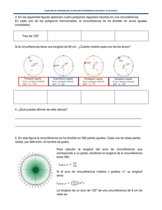 Cuadernillo de actividades para el desarrollo de habilidades matemáticas. 3º secundaria.
34
3. En las siguientes figuras aparecen cuatro polígonos regulares inscritos en una circunferencia.
En cada uno de los polígonos mencionados, la circunferencia se ha dividido en arcos iguales
(completar):
Tres de 120o
Si la circunferencia tiene una longitud de 60 cm. ¿Cuánto medirá cada uno de los arcos?
4. ¿Qué puedes afirmar de este cálculo?
______________________________________________________________________________
______________________________________________________________________________
5. En esta figura la circunferencia se ha dividido en 360 partes iguales. Cada una de estas partes
recibe, por definición, el nombre de grado.
Para calcular la longitud del arco de circunferencia que
corresponde a un grado, dividimos la longitud de la circunferencia
entre 360:
Si el arco de circunferencia midiera n grados, nº, su longitud
sería:
. / ( )
La longitud de un arco de 120o
de una circunferencia de 6 cm de
radio es:
 