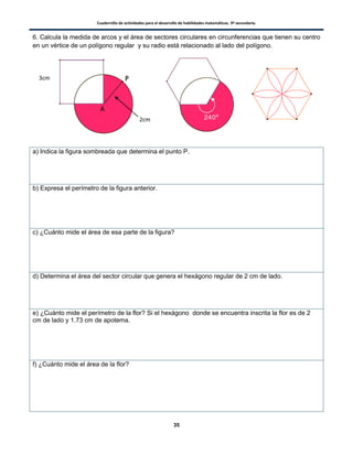 Cuadernillo de actividades para el desarrollo de habilidades matemáticas. 3º secundaria.
35
6. Calcula la medida de arcos y el área de sectores circulares en circunferencias que tienen su centro
en un vértice de un polígono regular y su radio está relacionado al lado del polígono.
a) Indica la figura sombreada que determina el punto P.
b) Expresa el perímetro de la figura anterior.
c) ¿Cuánto mide el área de esa parte de la figura?
d) Determina el área del sector circular que genera el hexágono regular de 2 cm de lado.
e) ¿Cuánto mide el perímetro de la flor? Si el hexágono donde se encuentra inscrita la flor es de 2
cm de lado y 1.73 cm de apotema.
f) ¿Cuánto mide el área de la flor?
3cm
2cm
 
