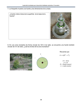Cuadernillo de actividades para el desarrollo de habilidades matemáticas. 3º secundaria.
36
7. La fotografía muestra una fuente y las dimensiones de su base.
8. En una zona recreativa de forma circular de 120 m de radio, se encuentra una fuente también
circular de 4 m de radio, ¿cuál es el área de la zona recreativa?
Recuerda que:
( )
¿Cuánto mide el área de la superficie de la base de la
fuente?
 