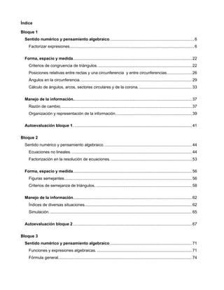 Índice
Bloque 1
Sentido numérico y pensamiento algebraico..........................................................................6
Factorizar expresiones.............................................................................................................6
Forma, espacio y medida........................................................................................................ 22
Criterios de congruencia de triángulos................................................................................... 22
Posiciones relativas entre rectas y una circunferencia y entre circunferencias...................... 26
Ángulos en la circunferencia.................................................................................................. 29
Cálculo de ángulos, arcos, sectores circulares y de la corona. .............................................. 33
Manejo de la información........................................................................................................ 37
Razón de cambio................................................................................................................... 37
Organización y representación de la información................................................................... 39
Autoevaluación bloque 1. ....................................................................................................... 41
Bloque 2
Sentido numérico y pensamiento algebraico. ............................................................................ 44
Ecuaciones no lineales. ......................................................................................................... 44
Factorización en la resolución de ecuaciones........................................................................ 53
Forma, espacio y medida........................................................................................................ 56
Figuras semejantes................................................................................................................ 56
Criterios de semejanza de triángulos. .................................................................................... 58
Manejo de la información........................................................................................................ 62
Índices de diversas situaciones.............................................................................................. 62
Simulación. ............................................................................................................................ 65
Autoevaluación bloque 2 ........................................................................................................ 67
Bloque 3
Sentido numérico y pensamiento algebraico........................................................................ 71
Funciones y expresiones algebraicas. ................................................................................... 71
Fórmula general..................................................................................................................... 74
 