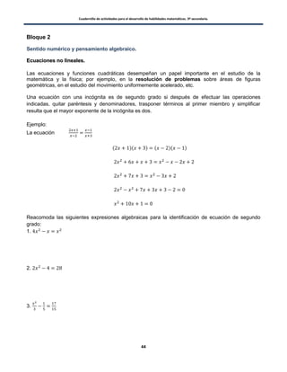 Cuadernillo de actividades para el desarrollo de habilidades matemáticas. 3º secundaria.
44
Bloque 2
Sentido numérico y pensamiento algebraico.
EEccuuaacciioonneess nnoo lliinneeaalleess..
Las ecuaciones y funciones cuadráticas desempeñan un papel importante en el estudio de la
matemática y la física; por ejemplo, en la resolución de problemas sobre áreas de figuras
geométricas, en el estudio del movimiento uniformemente acelerado, etc.
Una ecuación con una incógnita es de segundo grado si después de efectuar las operaciones
indicadas, quitar paréntesis y denominadores, trasponer términos al primer miembro y simplificar
resulta que el mayor exponente de la incógnita es dos.
Ejemplo:
La ecuación
( )( ) ( )( )
Reacomoda las siguientes expresiones algebraicas para la identificación de ecuación de segundo
grado:
1.
2.
3.
 