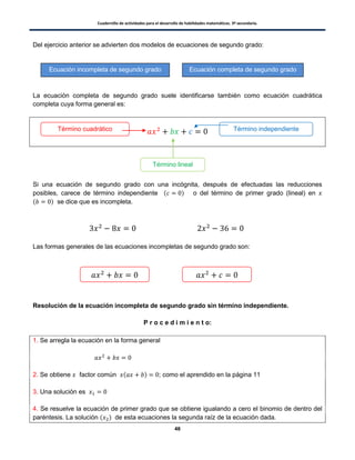 Cuadernillo de actividades para el desarrollo de habilidades matemáticas. 3º secundaria.
46
Del ejercicio anterior se advierten dos modelos de ecuaciones de segundo grado:
La ecuación completa de segundo grado suele identificarse también como ecuación cuadrática
completa cuya forma general es:
Si una ecuación de segundo grado con una incógnita, después de efectuadas las reducciones
posibles, carece de término independiente ( ) o del término de primer grado (lineal) en
( ) se dice que es incompleta.
Las formas generales de las ecuaciones incompletas de segundo grado son:
Resolución de la ecuación incompleta de segundo grado sin término independiente.
P r o c e d i m i e n t o:
1. Se arregla la ecuación en la forma general
2. Se obtiene factor común ( ) ; como el aprendido en la página 11
3. Una solución es
4. Se resuelve la ecuación de primer grado que se obtiene igualando a cero el binomio de dentro del
paréntesis. La solución ( ) de esta ecuaciones la segunda raíz de la ecuación dada.
Ecuación completa de segundo gradoEcuación incompleta de segundo grado
Término cuadrático Término independiente
Término lineal
 