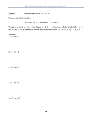 Cuadernillo de actividades para el desarrollo de habilidades matemáticas. 3º secundaria.
47
Ejemplo: Resolver la ecuación
Pasemos al primer miembro:
, y reduciendo,
Ya está en la forma en la que . Saquemos factor común ( )
una raíz es la otra raíz se obtiene resolviendo la ecuación:
Resuelve:
1.
2.
3.
4.
5.
 