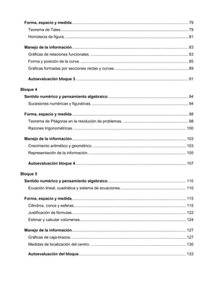 Forma, espacio y medida........................................................................................................ 79
Teorema de Tales.................................................................................................................. 79
Homotecia de figura............................................................................................................... 81
Manejo de la información........................................................................................................ 83
Gráficas de relaciones funcionales. ....................................................................................... 83
Forma y posición de la curva. ................................................................................................ 85
Gráficas formadas por secciones rectas y curvas. ................................................................. 89
Autoevaluación bloque 3..................................................................................................... 91
Bloque 4
Sentido numérico y pensamiento algebraico........................................................................ 94
Sucesiones numéricas y figurativas. ...................................................................................... 94
Forma, espacio y medida........................................................................................................ 98
Teorema de Pitágoras en la resolución de problemas. .......................................................... 98
Razones trigonométricas. .................................................................................................... 100
Manejo de la información...................................................................................................... 103
Crecimiento aritmético y geométrico. ................................................................................... 103
Representación de la información........................................................................................ 105
Autoevaluación bloque 4................................................................................................... 107
Bloque 5
Sentido numérico y pensamiento algebraico...................................................................... 110
Ecuación lineal, cuadrática y sistema de ecuaciones........................................................... 110
Forma, espacio y medida...................................................................................................... 115
Cilindros, conos y esferas.................................................................................................... 115
Justificación de fórmulas...................................................................................................... 122
Estimar y calcular volúmenes............................................................................................... 124
Manejo de la información...................................................................................................... 127
Gráficas de caja-brazos. ...................................................................................................... 127
Medidas de localización del centro: ..................................................................................... 130
Autoevaluación del bloque................................................................................................ 133
 