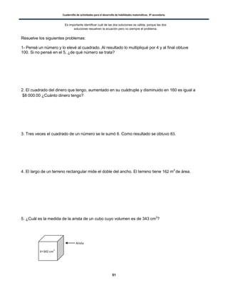Cuadernillo de actividades para el desarrollo de habilidades matemáticas. 3º secundaria.
51
Resuelve los siguientes problemas:
1- Pensé un número y lo elevé al cuadrado. Al resultado lo multipliqué por 4 y al final obtuve
100. Si no pensé en el 5, ¿de qué número se trata?
2. El cuadrado del dinero que tengo, aumentado en su cuádruple y disminuido en 160 es igual a
$8 000.00 ¿Cuánto dinero tengo?
3. Tres veces el cuadrado de un número se le sumó 8. Como resultado se obtuvo 83.
4. El largo de un terreno rectangular mide el doble del ancho. El terreno tiene 162 m2
de área.
5. ¿Cuál es la medida de la arista de un cubo cuyo volumen es de 343 cm3
?
Es importante identificar cuál de las dos soluciones es válida, porque las dos
soluciones resuelven la ecuación pero no siempre el problema.
V=342 cm
3
Arista
 
