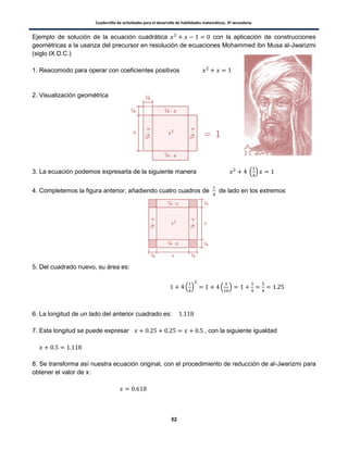 Cuadernillo de actividades para el desarrollo de habilidades matemáticas. 3º secundaria.
52
Ejemplo de solución de la ecuación cuadrática con la aplicación de construcciones
geométricas a la usanza del precursor en resolución de ecuaciones Mohammed ibn Musa al-Jwarizmi
(siglo IX D.C.)
1. Reacomodo para operar con coeficientes positivos
2. Visualización geométrica
3. La ecuación podemos expresarla de la siguiente manera . /
4. Completemos la figura anterior, añadiendo cuatro cuadros de de lado en los extremos
5. Del cuadrado nuevo, su área es:
. / . /
6. La longitud de un lado del anterior cuadrado es:
7. Esta longitud se puede expresar , con la siguiente igualdad
8. Se transforma así nuestra ecuación original, con el procedimiento de reducción de al-Jwarizmi para
obtener el valor de x:
 