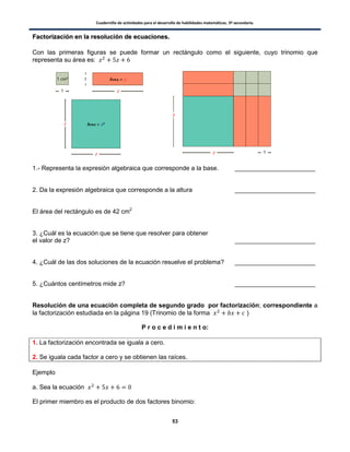 Cuadernillo de actividades para el desarrollo de habilidades matemáticas. 3º secundaria.
53
FFaaccttoorriizzaacciióónn eenn llaa rreessoolluucciióónn ddee eeccuuaacciioonneess..
Con las primeras figuras se puede formar un rectángulo como el siguiente, cuyo trinomio que
representa su área es:
1.- Representa la expresión algebraica que corresponde a la base. _______________________
2. Da la expresión algebraica que corresponde a la altura _______________________
El área del rectángulo es de 42 cm2
3. ¿Cuál es la ecuación que se tiene que resolver para obtener
el valor de z? _______________________
4. ¿Cuál de las dos soluciones de la ecuación resuelve el problema? _______________________
5. ¿Cuántos centímetros mide z? _______________________
Resolución de una ecuación completa de segundo grado por factorización; correspondiente a
la factorización estudiada en la página 19 (Trinomio de la forma )
P r o c e d i m i e n t o:
1. La factorización encontrada se iguala a cero.
2. Se iguala cada factor a cero y se obtienen las raíces.
Ejemplo
a. Sea la ecuación
El primer miembro es el producto de dos factores binomio:
 