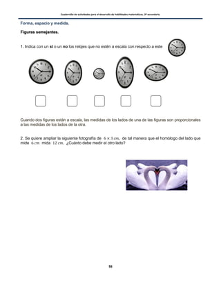 Cuadernillo de actividades para el desarrollo de habilidades matemáticas. 3º secundaria.
56
Forma, espacio y medida.
FFiigguurraass sseemmeejjaanntteess..
1. Indica con un si o un no los relojes que no estén a escala con respecto a este
Cuando dos figuras están a escala, las medidas de los lados de una de las figuras son proporcionales
a las medidas de los lados de la otra.
2. Se quiere ampliar la siguiente fotografía de de tal manera que el homólogo del lado que
mide mida ¿Cuánto debe medir el otro lado?
 