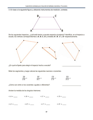 Cuadernillo de actividades para el desarrollo de habilidades matemáticas. 3º secundaria.
57
3. En base a la siguiente figura y utilizando instrumentos de medición, contesta:
De los siguientes trapecios, ¿cuál está hecho a escala respecto al anterior? Identifica, en el trapecio a
escala, los vértices correspondientes a A, B, C, D y anótales A’, B’, C’ y D’ respectivamente.
¿En qué te fijaste para elegir el trapecio hecho a escala? ____________________
Mide los segmentos y luego calcula las siguientes razones o cocientes:
̅̅̅̅
̅̅̅̅̅̅
̅̅̅̅
̅̅̅̅̅̅
̅̅̅̅
̅̅̅̅̅̅
̅̅̅̅
̅̅̅̅̅̅
¿Cómo son entre sí los cocientes: iguales o diferentes? ____________________
Anoten la medida de los ángulos interiores:
 