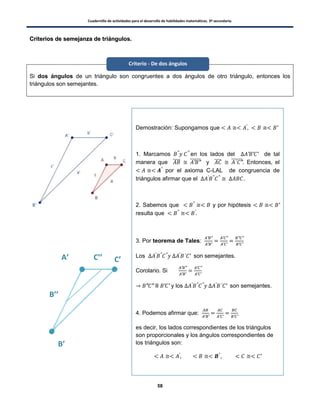 Cuadernillo de actividades para el desarrollo de habilidades matemáticas. 3º secundaria.
58
CCrriitteerriiooss ddee sseemmeejjaannzzaa ddee ttrriiáánngguullooss..
Si dos ángulos de un triángulo son congruentes a dos ángulos de otro triángulo, entonces los
triángulos son semejantes.
Demostración: Supongamos que
1. Marcamos en los lados del de tal
manera que ̅̅̅̅ ̅̅̅̅̅̅ y ̅̅̅̅ ̅̅̅̅̅̅. Entonces, el
por el axioma C-LAL de congruencia de
triángulos afirmar que el .
2. Sabemos que y por hipótesis
resulta que
3. Por teorema de Tales:
Los son semejantes.
Corolario. Si
II y los son semejantes.
4. Podemos afirmar que:
es decir, los lados correspondientes de los triángulos
son proporcionales y los ángulos correspondientes de
los triángulos son:
5. Entonces los triángulos son semejantes. L.Q.Q.D
B’’
C’’A’
B’
C’
Criterio - De dos ángulos
 