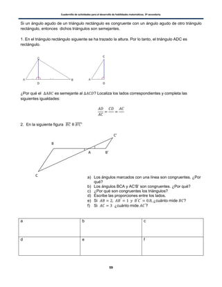 Cuadernillo de actividades para el desarrollo de habilidades matemáticas. 3º secundaria.
59
Si un ángulo agudo de un triángulo rectángulo es congruente con un ángulo agudo de otro triángulo
rectángulo, entonces dichos triángulos son semejantes.
1. En el triángulo rectángulo siguiente se ha trazado la altura. Por lo tanto, el triángulo ADC es
rectángulo.
¿Por qué el es semejante al ? Localiza los lados correspondientes y completa las
siguientes igualdades:
2. En la siguiente figura ̅̅̅̅ II ̅̅̅̅̅
a) Los ángulos marcados con una línea son congruentes. ¿Por
qué?
b) Los ángulos BCA y AC’B’ son congruentes. ¿Por qué?
c) ¿Por qué son congruentes los triángulos?
d) Escribe las proporciones entre los lados.
e) Si ¿cuánto mide ?
f) Si ¿cuánto mide ?
a b c
d e f
D D
C
A
B
C
B’
C’
 