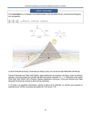 Cuadernillo de actividades para el desarrollo de habilidades matemáticas. 3º secundaria.
61
Si los tres lados de un triángulo son proporcionales a los tres lados de otro, entonces los triángulos
son semejantes.
La Gran Pirámide de Guiza, construida por Keops (Jufu), es una de las siete Maravillas del Mundo.
Cuenta la leyenda que Tales visitó Egipto, según testimonio de Josepho y de Aecio, quien le atribuye,
además, una teoría sobre las crecidas del Nilo (De placitis reliquiae, IV, 1, 1). Refuerzan esta noticia
Plinio (Hist. Nat. XXXVI, 82) y Plutarco (Septem sapientium convivium, 147a) que informan que Tales
descubrió la forma de conocer la altura de las pirámides.
5. En base a la siguiente información, calcula la altura de la pirámide. La sombra que proyecta la
pirámide es de 153.5m, la sombra del bastón de 1.5m es de 1.7m.
Criterio – De tres lados
 