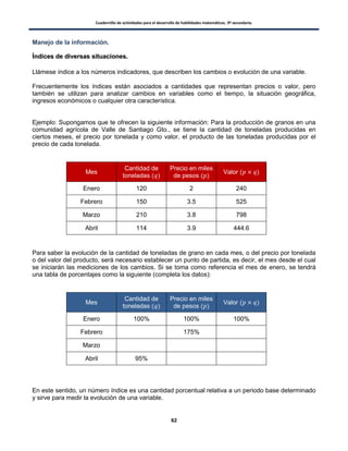 Cuadernillo de actividades para el desarrollo de habilidades matemáticas. 3º secundaria.
62
Manejo de la información.
ÍÍnnddiicceess ddee ddiivveerrssaass ssiittuuaacciioonneess..
Llámese índice a los números indicadores, que describen los cambios o evolución de una variable.
Frecuentemente los índices están asociados a cantidades que representan precios o valor, pero
también se utilizan para analizar cambios en variables como el tiempo, la situación geográfica,
ingresos económicos o cualquier otra característica.
Ejemplo: Supongamos que te ofrecen la siguiente información: Para la producción de granos en una
comunidad agrícola de Valle de Santiago Gto., se tiene la cantidad de toneladas producidas en
ciertos meses, el precio por tonelada y como valor, el producto de las toneladas producidas por el
precio de cada tonelada.
Mes
Cantidad de
toneladas ( )
Precio en miles
de pesos ( )
Valor ( )
Enero 120 2 240
Febrero 150 3.5 525
Marzo 210 3.8 798
Abril 114 3.9 444.6
Para saber la evolución de la cantidad de toneladas de grano en cada mes, o del precio por tonelada
o del valor del producto, será necesario establecer un punto de partida, es decir, el mes desde el cual
se iniciarán las mediciones de los cambios. Si se toma como referencia el mes de enero, se tendrá
una tabla de porcentajes como la siguiente (completa los datos):
Mes
Cantidad de
toneladas ( )
Precio en miles
de pesos ( )
Valor ( )
Enero 100% 100% 100%
Febrero 175%
Marzo
Abril 95%
En este sentido, un número índice es una cantidad porcentual relativa a un periodo base determinado
y sirve para medir la evolución de una variable.
 