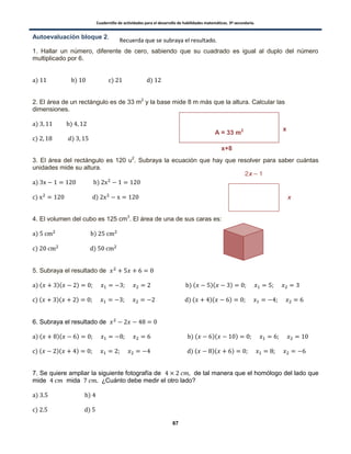 Cuadernillo de actividades para el desarrollo de habilidades matemáticas. 3º secundaria.
67
Autoevaluación bloque 2.
1. Hallar un número, diferente de cero, sabiendo que su cuadrado es igual al duplo del número
multiplicado por 6.
) ) ) )
2. El área de un rectángulo es de 33 m2
y la base mide 8 m más que la altura. Calcular las
dimensiones.
) )
) )
3. El área del rectángulo es 120 u2
. Subraya la ecuación que hay que resolver para saber cuántas
unidades mide su altura.
) )
) )
4. El volumen del cubo es 125 cm3
. El área de una de sus caras es:
) )
) )
5. Subraya el resultado de
) ( )( ) ) ( )( )
) ( )( ) ) ( )( )
6. Subraya el resultado de
) ( )( ) ) ( )( )
) ( )( ) ) ( )( )
7. Se quiere ampliar la siguiente fotografía de de tal manera que el homólogo del lado que
mide mida ¿Cuánto debe medir el otro lado?
) )
) )
A = 33 m2
x+8
x
Recuerda que se subraya el resultado.
 