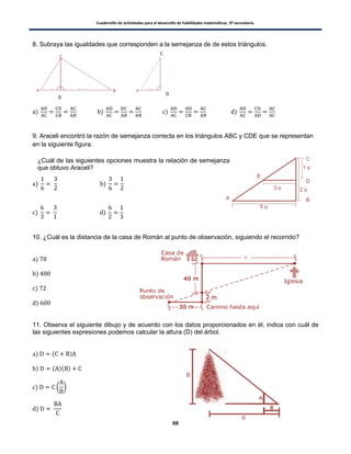 Cuadernillo de actividades para el desarrollo de habilidades matemáticas. 3º secundaria.
68
8. Subraya las igualdades que corresponden a la semejanza de de estos triángulos.
) ) ) )
9. Araceli encontró la razón de semejanza correcta en los triángulos ABC y CDE que se representan
en la siguiente figura:
) )
) )
10. ¿Cuál es la distancia de la casa de Román al punto de observación, siguiendo el recorrido?
)
)
)
)
11. Observa el siguiente dibujo y de acuerdo con los datos proporcionados en él, indica con cuál de
las siguientes expresiones podemos calcular la altura (D) del árbol.
) ( )
) ( )( )
) ( )
)
C
D
D
¿Cuál de las siguientes opciones muestra la relación de semejanza
que obtuvo Araceli?
 