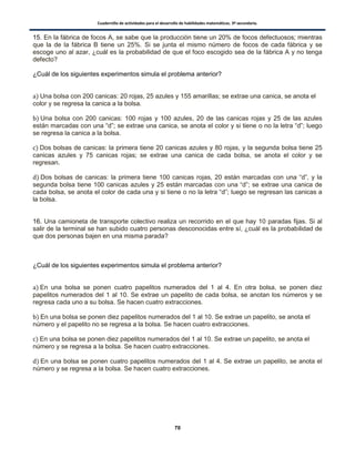 Cuadernillo de actividades para el desarrollo de habilidades matemáticas. 3º secundaria.
70
15. En la fábrica de focos A, se sabe que la producción tiene un 20% de focos defectuosos; mientras
que la de la fábrica B tiene un 25%. Si se junta el mismo número de focos de cada fábrica y se
escoge uno al azar, ¿cuál es la probabilidad de que el foco escogido sea de la fábrica A y no tenga
defecto?
¿Cuál de los siguientes experimentos simula el problema anterior?
) Una bolsa con 200 canicas: 20 rojas, 25 azules y 155 amarillas; se extrae una canica, se anota el
color y se regresa la canica a la bolsa.
) Una bolsa con 200 canicas: 100 rojas y 100 azules, 20 de las canicas rojas y 25 de las azules
están marcadas con una “d”; se extrae una canica, se anota el color y si tiene o no la letra “d”; luego
se regresa la canica a la bolsa.
) Dos bolsas de canicas: la primera tiene 20 canicas azules y 80 rojas, y la segunda bolsa tiene 25
canicas azules y 75 canicas rojas; se extrae una canica de cada bolsa, se anota el color y se
regresan.
) Dos bolsas de canicas: la primera tiene 100 canicas rojas, 20 están marcadas con una “d”, y la
segunda bolsa tiene 100 canicas azules y 25 están marcadas con una “d”; se extrae una canica de
cada bolsa, se anota el color de cada una y si tiene o no la letra “d”; luego se regresan las canicas a
la bolsa.
16. Una camioneta de transporte colectivo realiza un recorrido en el que hay 10 paradas fijas. Si al
salir de la terminal se han subido cuatro personas desconocidas entre sí, ¿cuál es la probabilidad de
que dos personas bajen en una misma parada?
¿Cuál de los siguientes experimentos simula el problema anterior?
) En una bolsa se ponen cuatro papelitos numerados del 1 al 4. En otra bolsa, se ponen diez
papelitos numerados del 1 al 10. Se extrae un papelito de cada bolsa, se anotan los números y se
regresa cada uno a su bolsa. Se hacen cuatro extracciones.
) En una bolsa se ponen diez papelitos numerados del 1 al 10. Se extrae un papelito, se anota el
número y el papelito no se regresa a la bolsa. Se hacen cuatro extracciones.
) En una bolsa se ponen diez papelitos numerados del 1 al 10. Se extrae un papelito, se anota el
número y se regresa a la bolsa. Se hacen cuatro extracciones.
) En una bolsa se ponen cuatro papelitos numerados del 1 al 4. Se extrae un papelito, se anota el
número y se regresa a la bolsa. Se hacen cuatro extracciones.
 