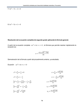 Cuadernillo de actividades para el desarrollo de habilidades matemáticas. 3º secundaria.
76
7.
8.
Resolución de la ecuación completa de segundo grado aplicando la fórmula general.
A partir de la ecuación completa , la fórmula que permite resolver rápidamente la
ecuación es:
√
Demostración de la fórmula a partir del procedimiento anterior, ya estudiado.
Ecuación
√
√
0 1
√
0 1
√
0 1
√
 